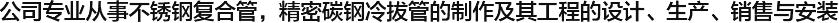  公司專業(yè)從事不銹鋼復(fù)合管，精密碳鋼冷拔管的制作及其工程的設(shè)計(jì)、生產(chǎn)、銷售與安裝